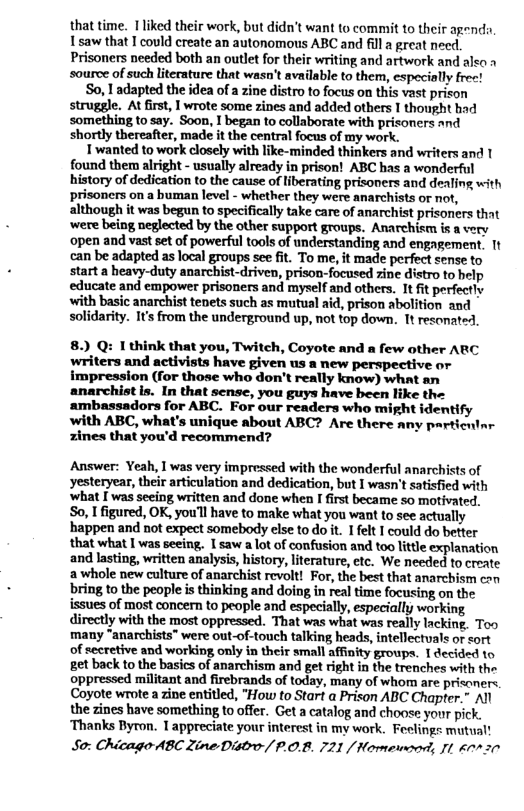 that time. [liked their work, but didn’t want to commit to their agenda Isaw that I could create an autonomous ABC and fill a great need. Prisoners needed both an outlet for their writing and artwork and alko » source of such literature that wasn’t available to them, especially frec!  So, 1 adapted the idea of a zine distro to focus on this vast prison struggle. At first, | wrote some zines and added others I thought had something to say. Soon, I began to collaborate with prisoners and shortly thereafter, made it the central focus of my work.  1 wanted to work closely with like-minded thinkers and writers and 1 found them alright - usually already in prison! ABC has a wonderful history of dedication to the cause of liberating prisoners and dealing with prisoners on a buman level - whether they were anarchists or not, although it was begun to specifically take care of anarchist prisoners that ‘were being neglected by the other support groups. Anarchism is a very open and vast set of powerful tools of understanding and engagement. 1t can be adapted as local groups see fit. To me, it made perfect sense to start a heavy-duty anarchist-driven, prison-focused zine distro to help educate and empower prisoners and myself and others. It fit perfectly with basic anarchist tenets such as mutual aid, prison abolition and solidarity. I’ from the underground up, not fop down. It resonated.  8.) Q: I think that you, Twitch, Coyote and a few other ARC writers and activists have given us a new perspective or impression (for those who don’t really know) what an anarchistis. In that sense, you guys have been like the ambassadors for ABC. For our readers who might identify with ABC, what’s unique about ABC? Are there any particnlnr zines that you’d recommend?  Answer: Yeah, I was very impressed with the wonderful anarchists of yesteryear, their articulation and dedication, but I wasn’t satisfied with ‘what [ was seeing written and done when I irst became so motivated. So, I figured, OK, you’l have to make what you want to see actually happen and not expect somebody else to do it. I felt I could do better that what I was seeing, I saw a lot of confusion and too litle explanation and lasting, written analysis, history, literature, ctc. We needed to create a whole new culture of anarchist revolt! For, the best that anarchism can bring to the people is thinking and doing in real time focusing on the issues of most concern to people and especially, especially working directly with the most oppressed. That was what was really lacking. Too many “anarchists" were out-of-touch talking heads, intellectvals or sort of secretive and working only in their small afinity groups. 1 decided 1o et back to the basics of anarchism and get right in the trenches with the oppressed militant and firebrands of today, many of whom are prisanere. Coyote wrote a zine entitled, "How to Star a Prison ABC Chapter.” All the zines have something to offer. Get a catalog and choose your pick. ‘Thanks Byron. T appreciate your interest in my work. Feelings mutual!  So: Chicago ABC Zine Distro-/ P.O.B. 721 / Homewonrd, I 60770  